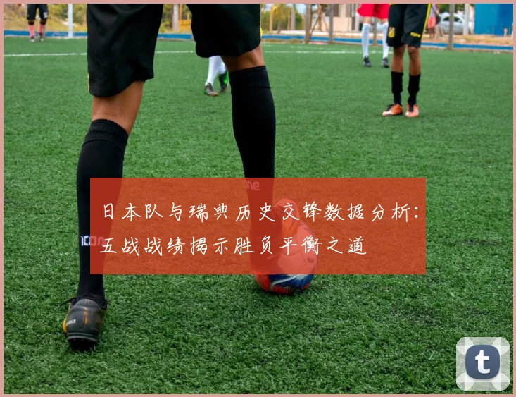 日本队与瑞典历史交锋数据分析：五战战绩揭示胜负平衡之道