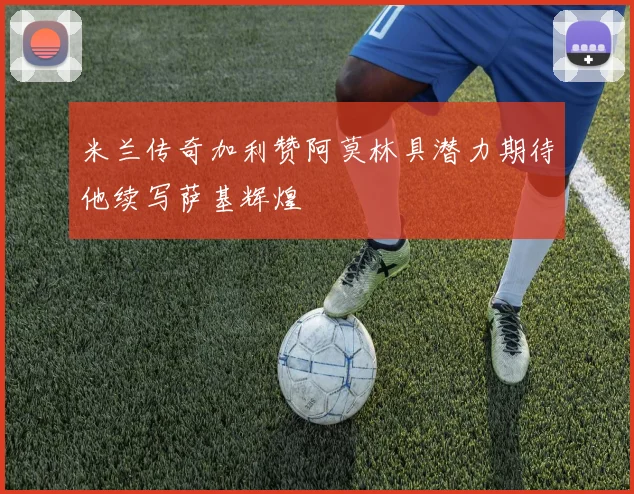 米兰传奇加利赞阿莫林具潜力期待他续写萨基辉煌