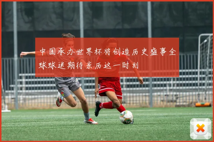 中国承办世界杯将创造历史盛事全球球迷期待亲历这一时刻