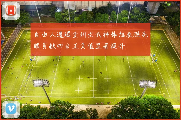 自由人遭遇金州女武神韩旭表现亮眼贡献四分正负值显著提升
