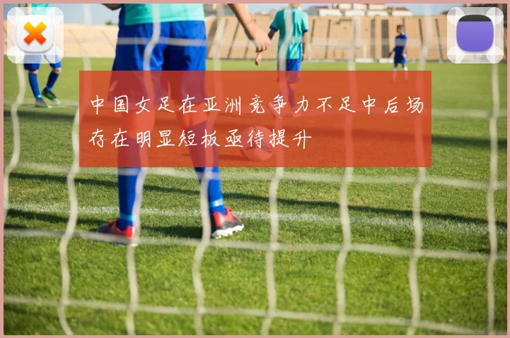 中国女足在亚洲竞争力不足中后场存在明显短板亟待提升