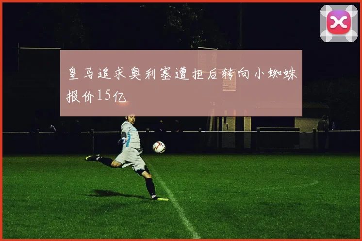 皇马追求奥利塞遭拒后转向小蜘蛛报价15亿