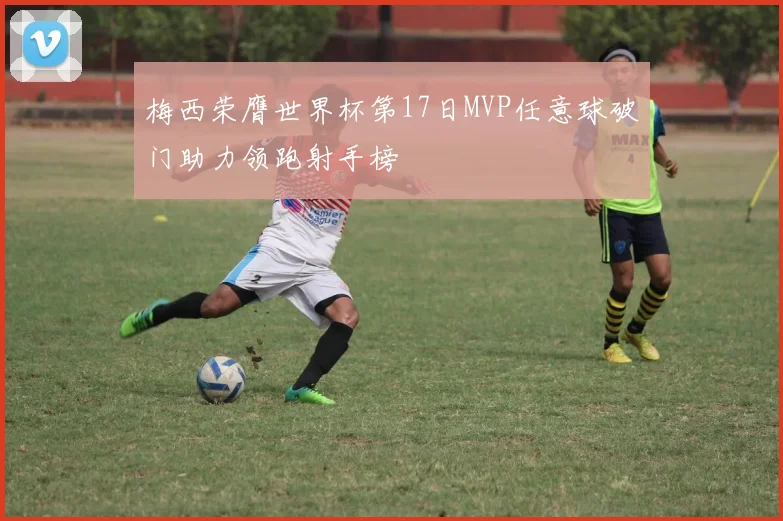 梅西荣膺世界杯第17日MVP任意球破门助力领跑射手榜