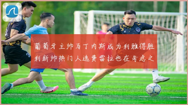 葡萄牙主帅马丁内斯成为利雅得胜利新帅热门人选费雷拉也在考虑之中