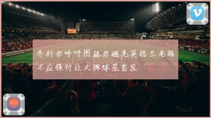 乔科尔呼吁图赫尔避免英格兰老路不应强行让大牌球星首发