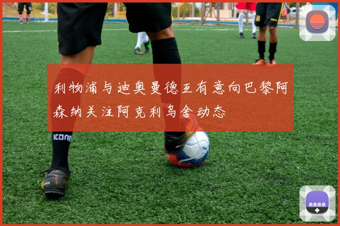 利物浦与迪奥曼德互有意向巴黎阿森纳关注阿克利乌舍动态