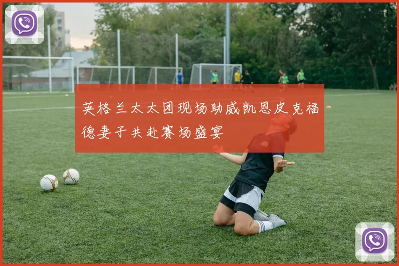 英格兰太太团现场助威凯恩皮克福德妻子共赴赛场盛宴