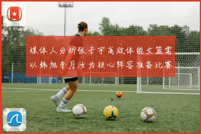 媒体人分析张子宇高效体能女篮需以韩旭李月汝为核心阵容准备比赛