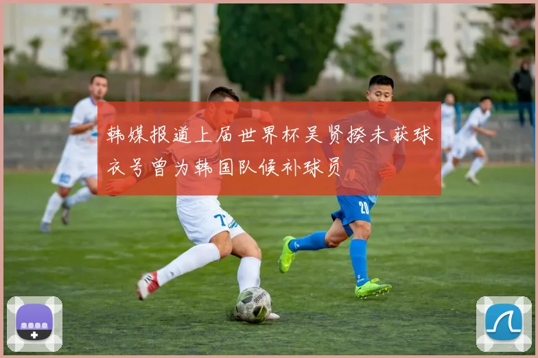 韩媒报道上届世界杯吴贤揆未获球衣号曾为韩国队候补球员