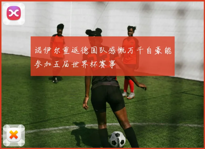 诺伊尔重返德国队感慨万千自豪能参加五届世界杯赛事