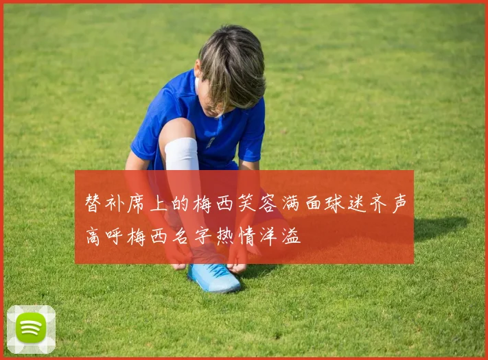 替补席上的梅西笑容满面球迷齐声高呼梅西名字热情洋溢