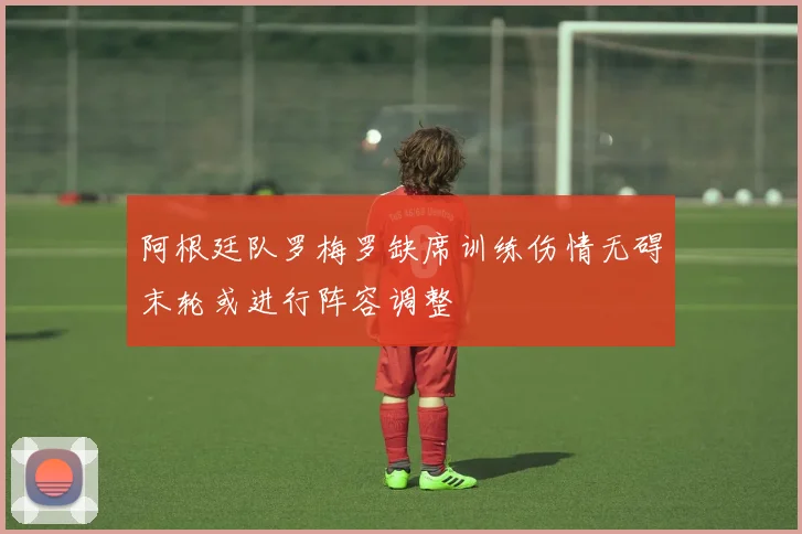 阿根廷队罗梅罗缺席训练伤情无碍末轮或进行阵容调整