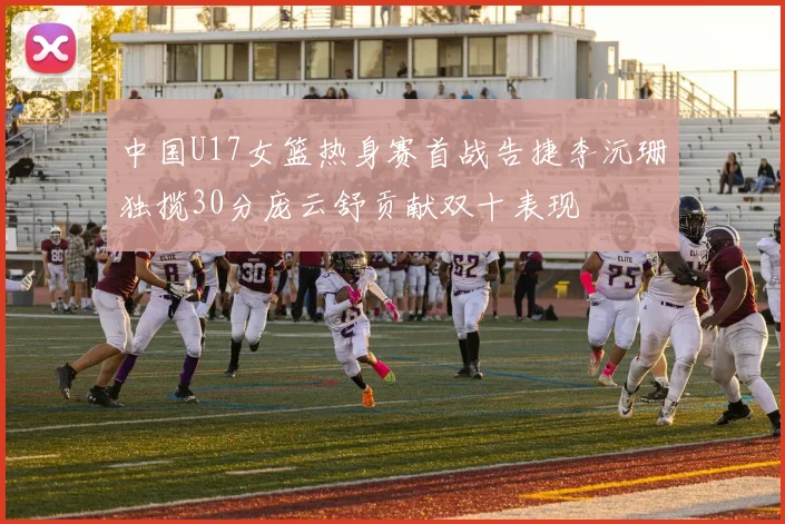 中国U17女篮热身赛首战告捷李沅珊独揽30分庞云舒贡献双十表现