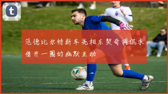 范德比尔特新车亮相东契奇调侃求借开一圈的幽默互动