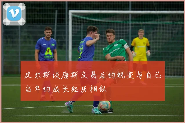 皮尔斯谈唐斯交易后的蜕变与自己当年的成长经历相似